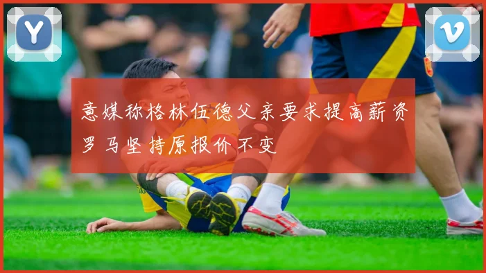 意媒称格林伍德父亲要求提高薪资罗马坚持原报价不变