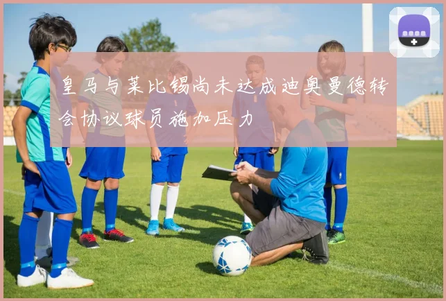 皇马与莱比锡尚未达成迪奥曼德转会协议球员施加压力