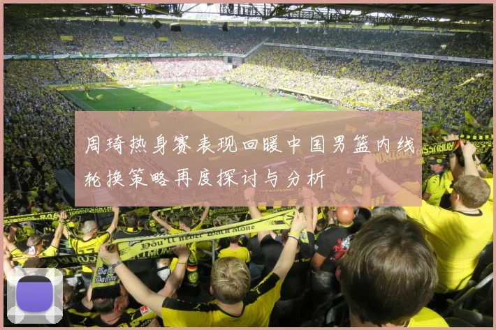 周琦热身赛表现回暖中国男篮内线轮换策略再度探讨与分析